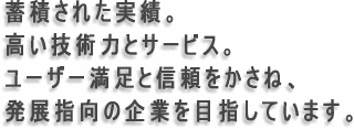 蓄積された実績。高い技術力とサービス。ユーザー満足と信頼をかさね、発展指向の企業を目指しています。